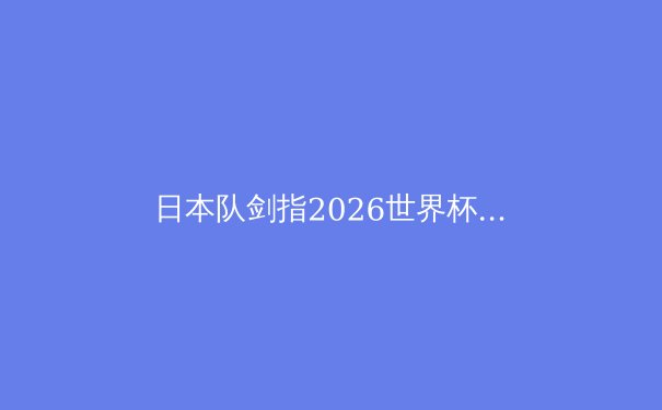 日本队剑指2026世界杯：深度解析蓝武士的晋级之路与战术革新