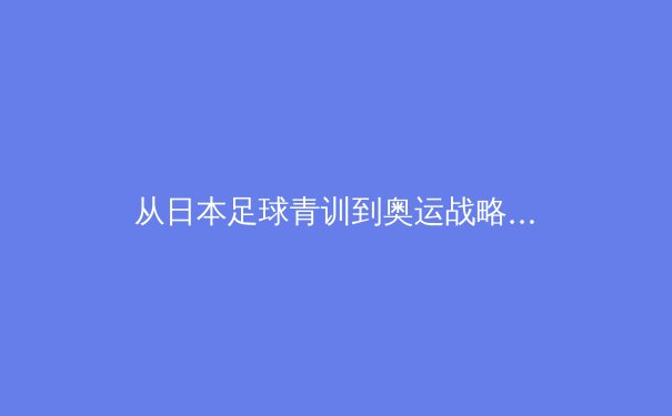 从日本足球青训到奥运战略：剖析东亚体育强国的系统性崛起 - 3