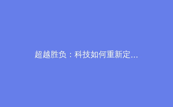 超越胜负：科技如何重新定义现代体育的竞技与观赏体验