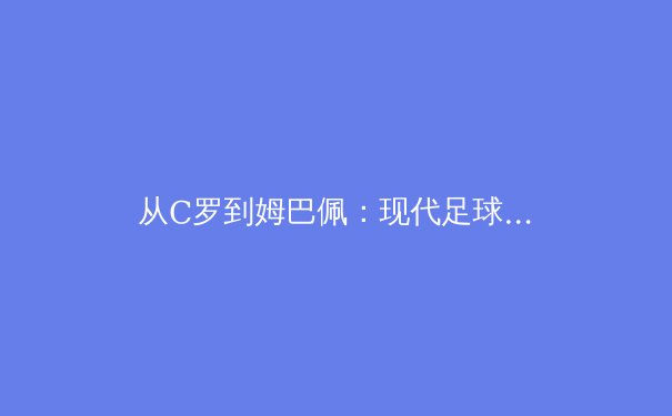 从C罗到姆巴佩：现代足球战术体系中的个体价值与集体主义博弈 - 2