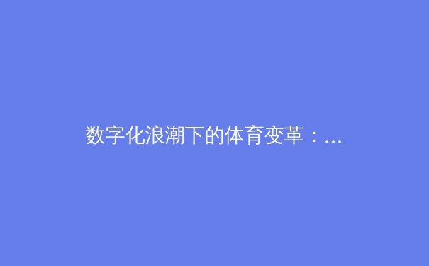 数字化浪潮下的体育变革：从数据赋能到沉浸式观赛新纪元 - 4